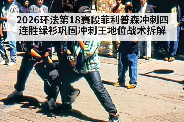 2026环法第18赛段菲利普森冲刺四连胜绿衫巩固冲刺王地位战术拆解