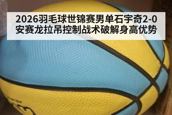 2026羽毛球世锦赛男单石宇奇2-0安赛龙拉吊控制战术破解身高优势