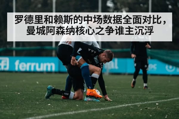 罗德里和赖斯的中场数据全面对比,曼城阿森纳核心之争谁主沉浮