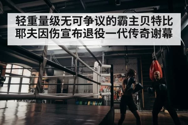 轻重量级无可争议的霸主贝特比耶夫因伤宣布退役一代传奇谢幕