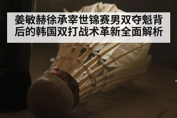姜敏赫徐承宰世锦赛男双夺魁背后的韩国双打战术革新全面解析