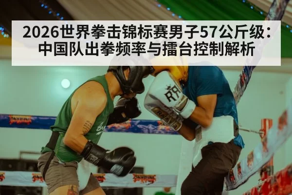 2026世界拳击锦标赛男子57公斤级：中国队出拳频率与擂台控制解析